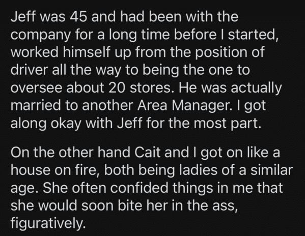angle - Jeff was 45 and had been with the company for a long time before I started, worked himself up from the position of driver all the way to being the one to oversee about 20 stores. He was actually married to another Area Manager. I got along okay wi