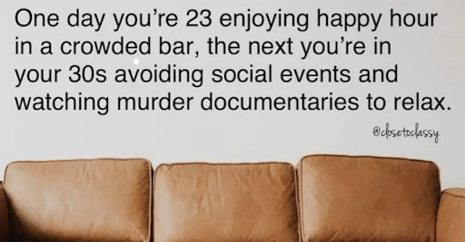 true crime memes - One day you're 23 enjoying happy hour in a crowded bar, the next you're in your 30s avoiding social events and watching murder documentaries to relax.