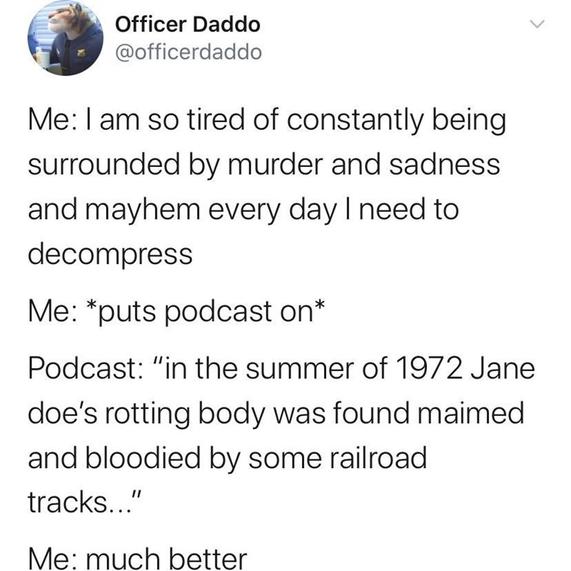 true crime memes - Officer Daddo Me I am so tired of constantly being surrounded by murder and sadness and mayhem every day I need to decompress Me puts podcast on Podcast