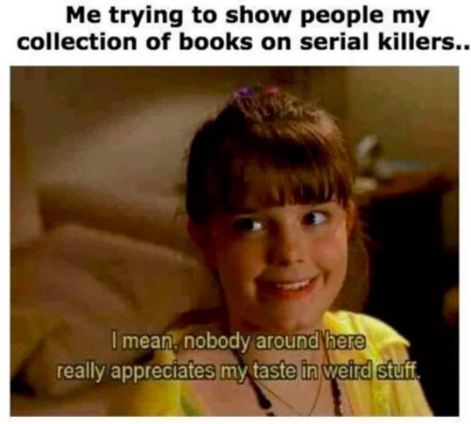 true crime memes - Me trying to show people my collection of books on serial killers.. I mean, nobody around here really appreciates my taste in weird stuff.