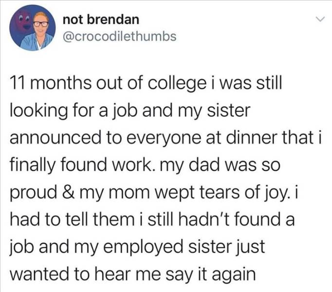 document - not brendan 11 months out of college i was still looking for a job and my sister announced to everyone at dinner that i finally found work. my dad was so proud & my mom wept tears of joy. i had to tell them i still hadn't found a job and my emp