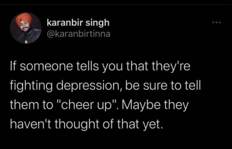 karanbir singh If someone tells you that they're fighting depression, be sure to tell them to "cheer up". Maybe they haven't thought of that yet.