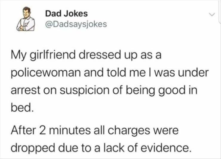 Dad Jokes My girlfriend dressed up as a policewoman and told me I was under arrest on suspicion of being good in bed. After 2 minutes all charges were dropped due to a lack of evidence.