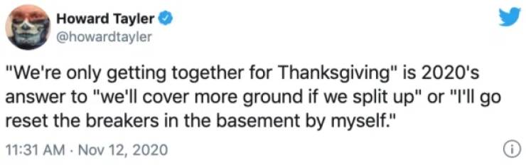 paper - Howard Tayler "We're only getting together for Thanksgiving" is 2020's answer to "we'll cover more ground if we split up" or "I'll go reset the breakers in the basement by myself." 0