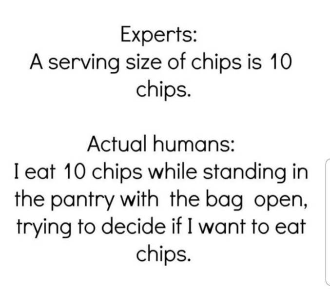 angle - Experts A serving size of chips is 10 chips. Actual humans I eat 10 chips while standing in the pantry with the bag open, trying to decide if I want to eat chips.