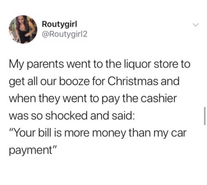lazy perfectionist meme - Routygirl My parents went to the liquor store to get all our booze for Christmas and when they went to pay the cashier was so shocked and said "Your bill is more money than my car payment"