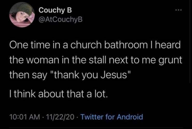 2020 - Couchy B One time in a church bathroom I heard the woman in the stall next to me grunt then say "thank you Jesus" I think about that a lot. 112220 Twitter for Android