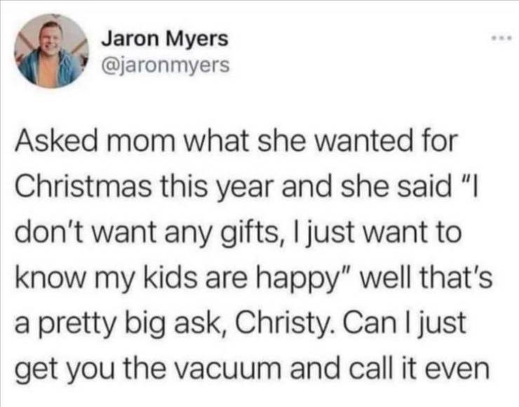 reddit hilarious - Jaron Myers Asked mom what she wanted for Christmas this year and she said "I don't want any gifts, I just want to know my kids are happy" well that's a pretty big ask, Christy. Can I just get you the vacuum and call it even
