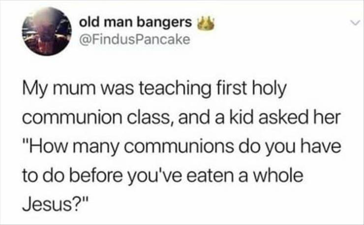 never thought leopards would eat my face - old man bangers My mum was teaching first holy communion class, and a kid asked her "How many communions do you have to do before you've eaten a whole Jesus?"