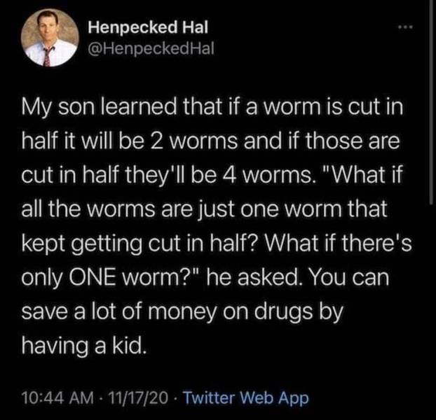 atmosphere - Henpecked Hal My son learned that if a worm is cut in half it will be 2 worms and if those are cut in half they'll be 4 worms. "What if all the worms are just one worm that kept getting cut in half? What if there's only One worm?" he asked. Y