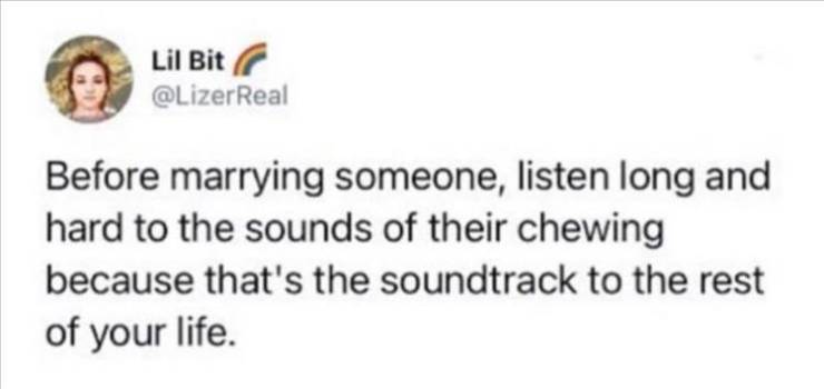 Lil Bit Before marrying someone, listen long and hard to the sounds of their chewing because that's the soundtrack to the rest of your life.