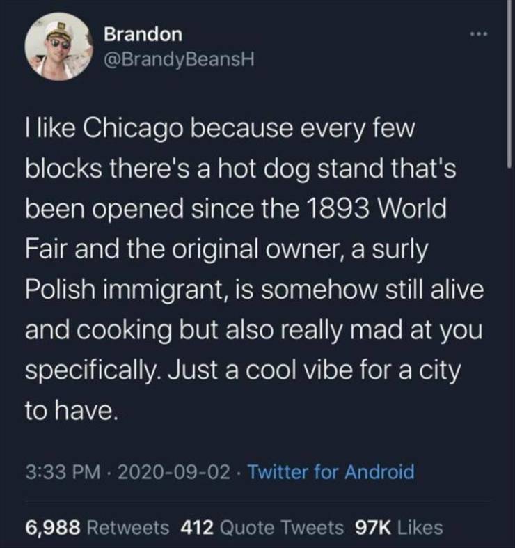 atmosphere - Brandon I Chicago because every few blocks there's a hot dog stand that's been opened since the 1893 World Fair and the original owner, a surly Polish immigrant, is somehow still alive and cooking but also really mad at you specifically. Just