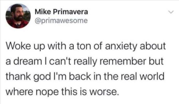 funny quotes and sayings - Mike Primavera Woke up with a ton of anxiety about a dream I can't really remember but thank god I'm back in the real world where nope this is worse.