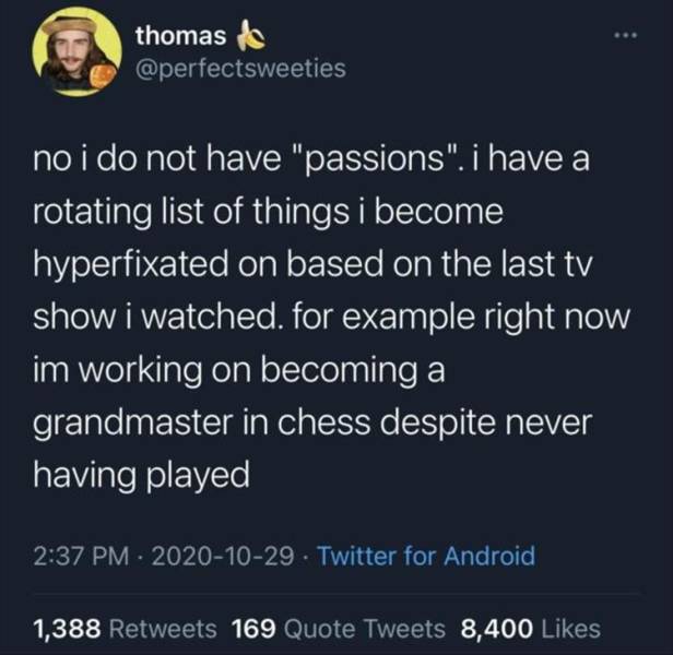 atmosphere - thomas de no i do not have "passions". i have a rotating list of things i become hyperfixated on based on the last tv show i watched. for example right now im working on becoming a grandmaster in chess despite never having played Twitter for 