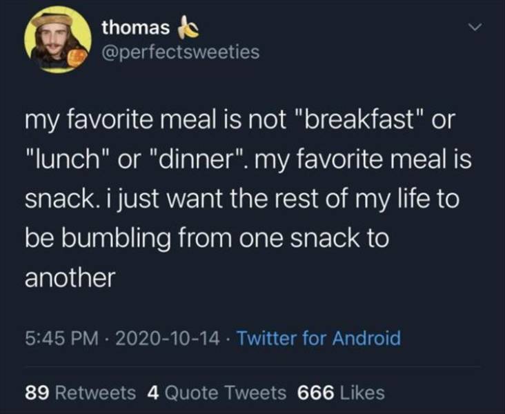 write an essay - thomas my favorite meal is not "breakfast" or "lunch" or "dinner". my favorite meal is snack. i just want the rest of my life to be bumbling from one snack to another . Twitter for Android 89 4 Quote Tweets 666