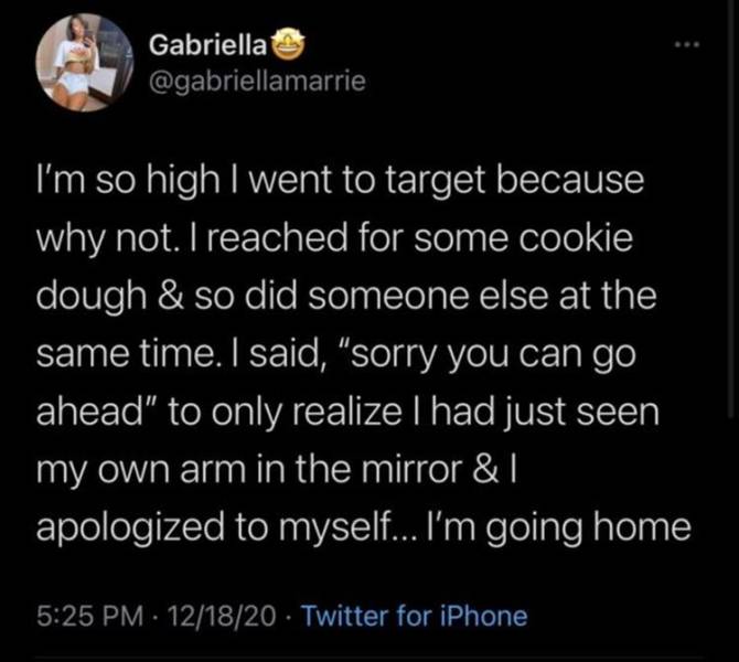 atmosphere - Gabriella I'm so high I went to target because why not. I reached for some cookie dough & so did someone else at the same time. I said, "sorry you can go ahead" to only realize I had just seen my own arm in the mirror & 1 apologized to myself