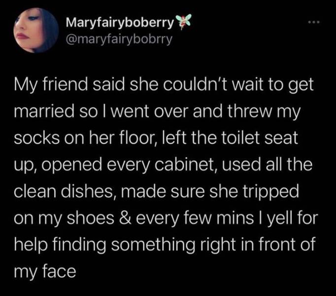 atmosphere - Maryfairyboberry X My friend said she couldn't wait to get married so I went over and threw my socks on her floor, left the toilet seat up, opened every cabinet, used all the clean dishes, made sure she tripped on my shoes & every few mins I 