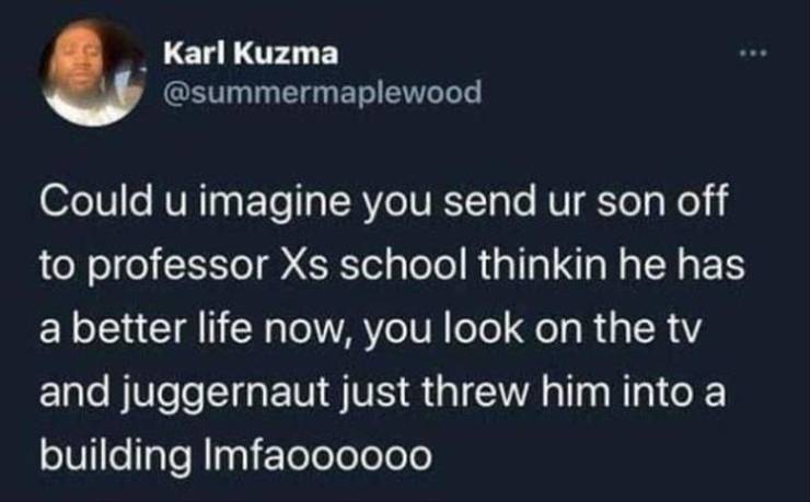 form 3 - Karl Kuzma Could u imagine you send ur son off to professor Xs school thinkin he has a better life now, you look on the tv and juggernaut just threw him into a building Imfaoooooo
