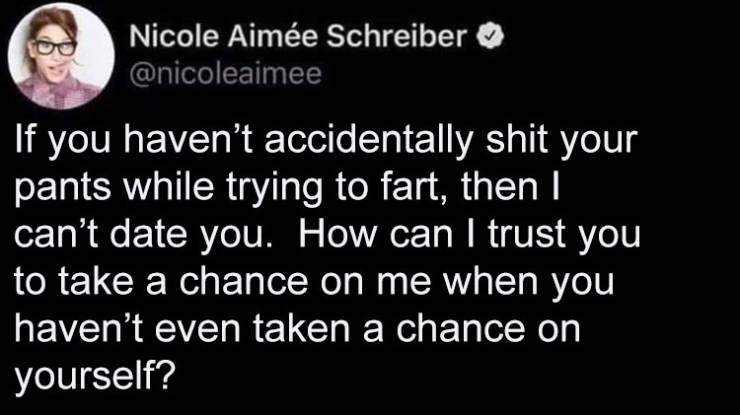 love - Nicole Aime Schreiber If you haven't accidentally shit your pants while trying to fart, then I can't date you. How can I trust you to take a chance on me when you haven't even taken a chance on yourself?