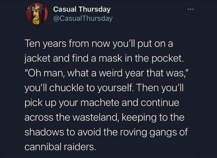 atmosphere - Casual Thursday Ten years from now you'll put on a jacket and find a mask in the pocket. "Oh man, what a weird year that was," you'll chuckle to yourself. Then you'll pick up your machete and continue across the wasteland, keeping to the shad