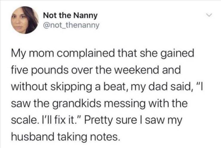 Not the Nanny My mom complained that she gained five pounds over the weekend and without skipping a beat, my dad said, "I saw the grandkids messing with the scale. I'll fix it." Pretty sure I saw my husband taking notes.