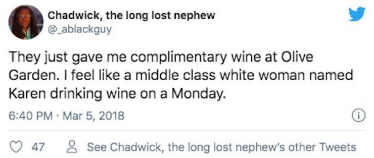 paper - Chadwick, the long lost nephew They just gave me complimentary wine at Olive Garden. I feel a middle class white woman named Karen drinking wine on a Monday. i 47 8 See Chadwick, the long lost nephew's other Tweets