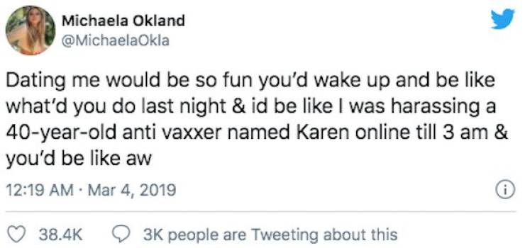 Michaela Okland Dating me would be so fun you'd wake up and be what'd you do last night & id be I was harassing a 40yearold anti vaxxer named Karen online till 3 am & you'd be aw i 3K people are Tweeting about this