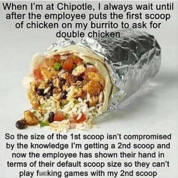 burrito chipotle - When I'm at Chipotle, I always wait until after the employee puts the first scoop of chicken on my burrito to ask for double chicken So the size of the 1st scoop isn't compromised by the knowledge I'm getting a 2nd scoop and now the emp