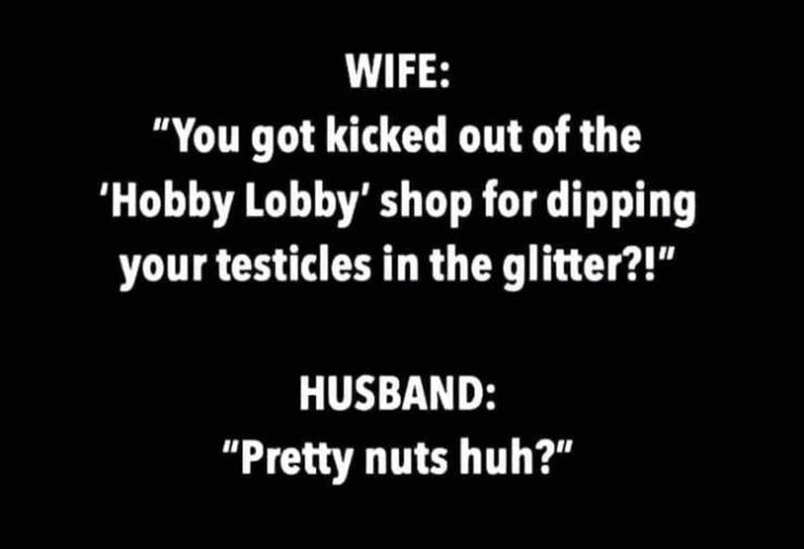 you got kicked out of hobby lobby - Wife "You got kicked out of the 'Hobby Lobby' shop for dipping your testicles in the glitter?!" Husband "Pretty nuts huh?"
