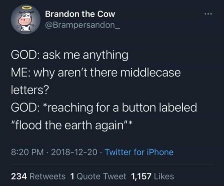 atmosphere - Brandon the Cow God ask me anything Me why aren't there middlecase letters? God reaching for a button labeled "flood the earth again" . Twitter for iPhone 234 1 Quote Tweet 1,157