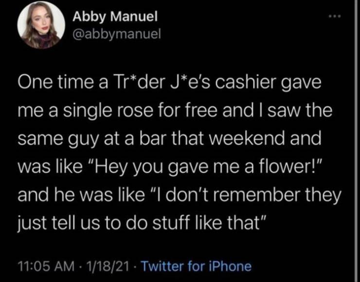 atmosphere - Abby Manuel One time a Trder Je's cashier gave me a single rose for free and I saw the same guy at a bar that weekend and was "Hey you gave me a flower!" and he was "I don't remember they just tell us to do stuff that" 11821 Twitter for iPhon