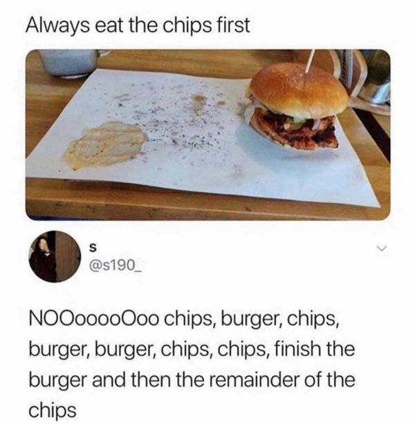 always eat the fries first - Always eat the chips first S NOOooooOoo chips, burger, chips, burger, burger, chips, chips, finish the burger and then the remainder of the chips