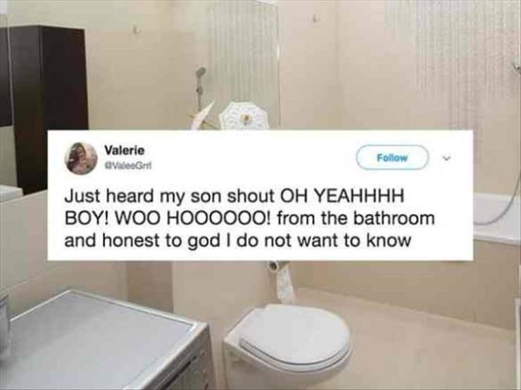 toilet - Valerie Valeem Just heard my son shout Oh Yeahhhh Boy! Woo HOOO000! from the bathroom and honest to god I do not want to know