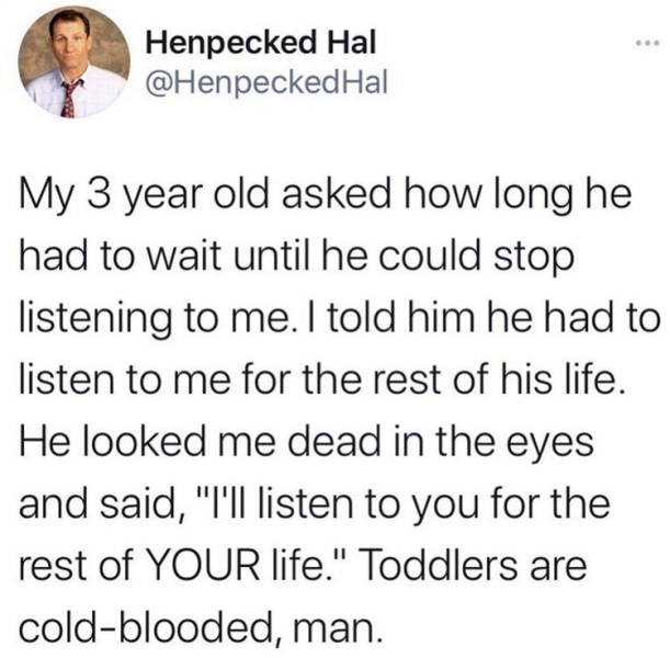 man can be kept only if he wants to be kept - Henpecked Hal Hal My 3 year old asked how long he had to wait until he could stop listening to me. I told him he had to listen to me for the rest of his life. He looked me dead in the eyes and said, "T'll list