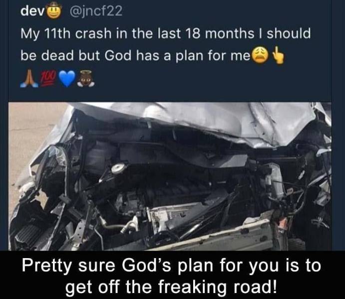 car - dev My 11th crash in the last 18 months I should be dead but God has a plan for me 1.700 Pretty sure God's plan for you is to get off the freaking road!