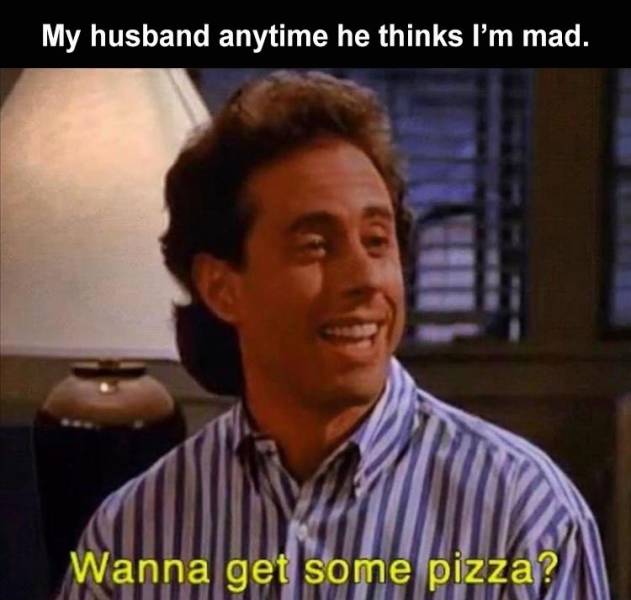 person - My husband anytime he thinks I'm mad. Wanna get some pizza?
