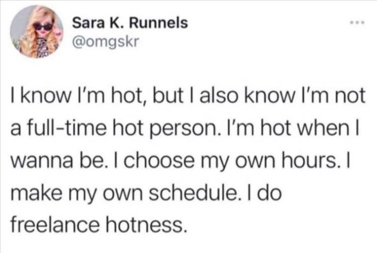 astrology gay meme - Sara K. Runnels I know I'm hot, but I also know I'm not a fulltime hot person. I'm hot when I wanna be. I choose my own hours. I make my own schedule. I do freelance hotness.