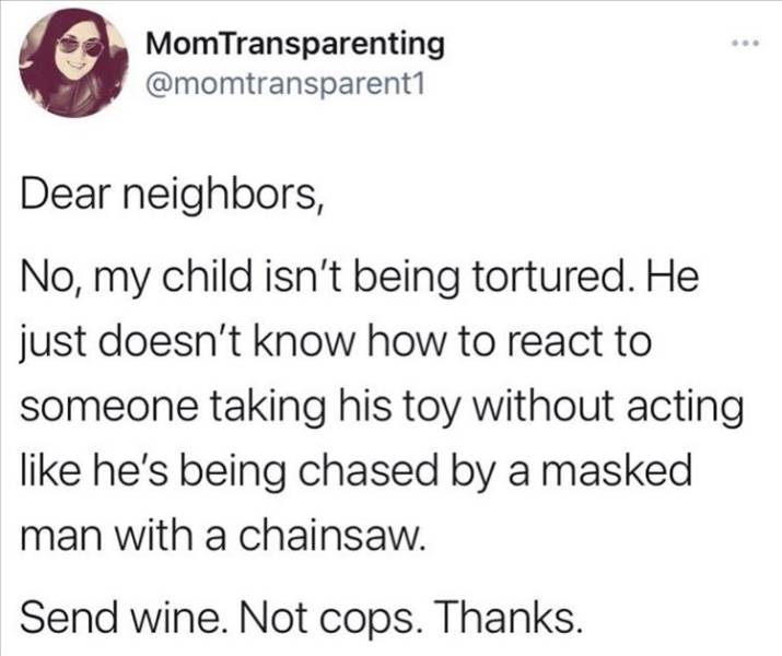 paper - MomTransparenting Dear neighbors, No, my child isn't being tortured. He just doesn't know how to react to someone taking his toy without acting he's being chased by a masked man with a chainsaw. Send wine. Not cops. Thanks.