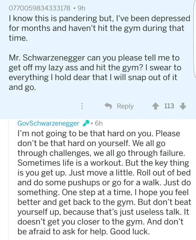 Arnold Schwarzenegger - 0770059834333178 9h I know this is pandering but, I've been depressed for months and haven't hit the gym during that time. Mr. Schwarzenegger can you please tell me to get off my lazy ass and hit the gym? I swear to everything I ho