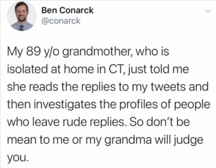 funny twitter posts about girls - Ben Conarck My 89 yo grandmother, who is isolated at home in Ct, just told me she reads the replies to my tweets and then investigates the profiles of people who leave rude replies. So don't be mean to me or my grandma wi