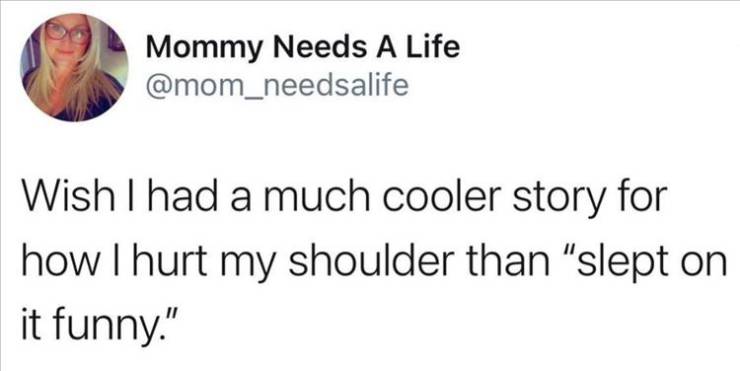 Mommy Needs A Life Wish I had a much cooler story for how I hurt my shoulder than "slept on it funny."