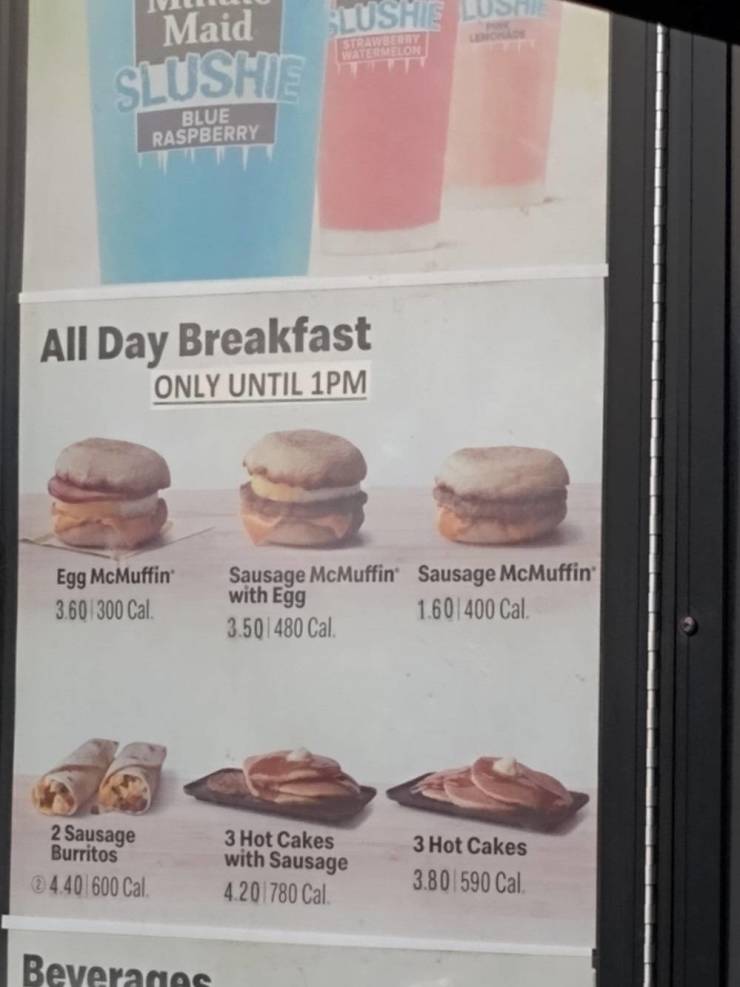 Maid Slushie Lush Strawberry Batermelon Slushte Blue Raspberry All Day Breakfast Only Until 1PM Egg McMuffin 3.60 300 Cal . Sausage McMuffin Sausage McMuffin 1.60400 Cal 3.501480 Cal. with Egg 2 Sausage Burritos 4.40 600 Cal. 3 Hot Cakes with Sausage…