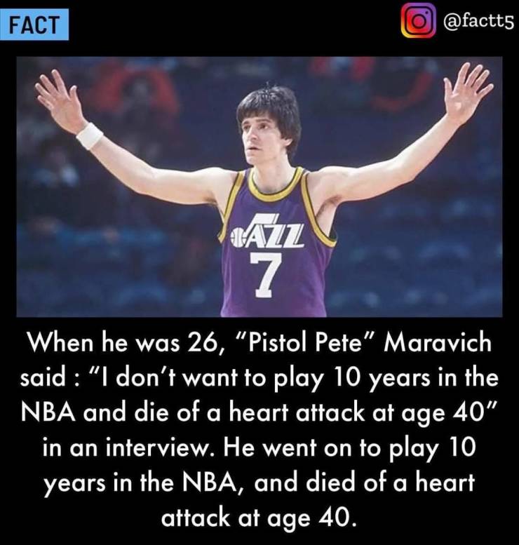 pete pistol maravich - Fact o Azz 7 When he was 26, "Pistol Pete" Maravich said "I don't want to play 10 years in the Nba and die of a heart attack at age 40" in an interview. He went on to play 10 years in the Nba, and died of a heart attack at age 40.