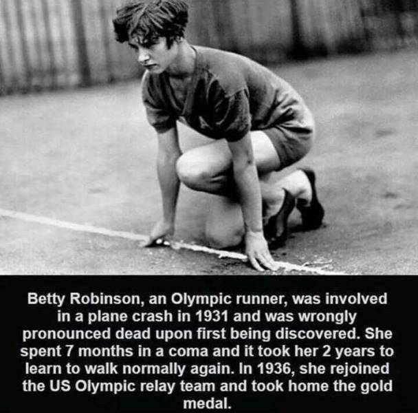 betty robinson - Betty Robinson, an Olympic runner, was involved in a plane crash in 1931 and was wrongly pronounced dead upon first being discovered. She spent 7 months in a coma and it took her 2 years to learn to walk normally again. In 1936, she rejoi
