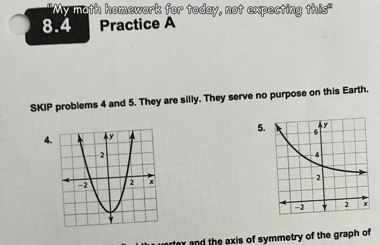 cool random pics - diagram - "My math homework for today, not expecting this" 8.4 Practice A Skip problems 4 and 5. They are silly. They serve no purpose on this Earth. 4. Ay 2 V 2 2 X 5. 2 Ay 4 N 2 X vortex and the axis of symmetry of the graph of