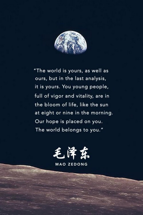 quotes about the world is yours - "The world is yours, as well as ours, but in the last analysis, it is yours. You young people, full of vigor and vitality, are in the bloom of life, the sun at eight or nine in the morning. Our hope is placed on you. The 