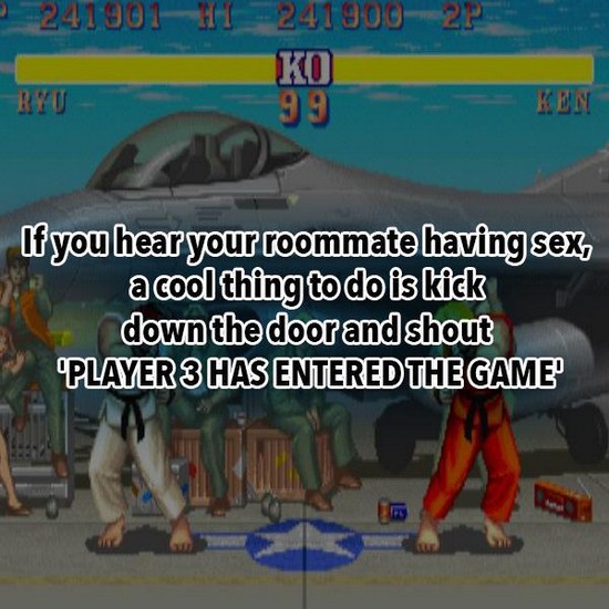 street fighter 2 - 2418012418002 Ko 99 Kin If you hear your roommate having sex, a cool thing to do is kick down the door and shout Player 3 Has Entered The Game