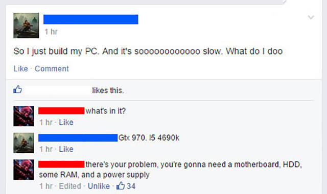 random pic web page - 1 hr So I just build my Pc. And it's so00000000000 slow. What do I doo Comment this. what's in it? 1 hr. Gtx 970. 1 hr there's your problem, you're gonna need a motherboard, Hdd, some Ram, and a power supply 1 hrEdited Un 34