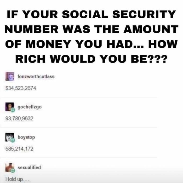 If Your Social Security Number Was The Amount Of Money You Had... How Rich Would You Be??? $34,523,2674 93,780,9632 585,214,172 Hold up....