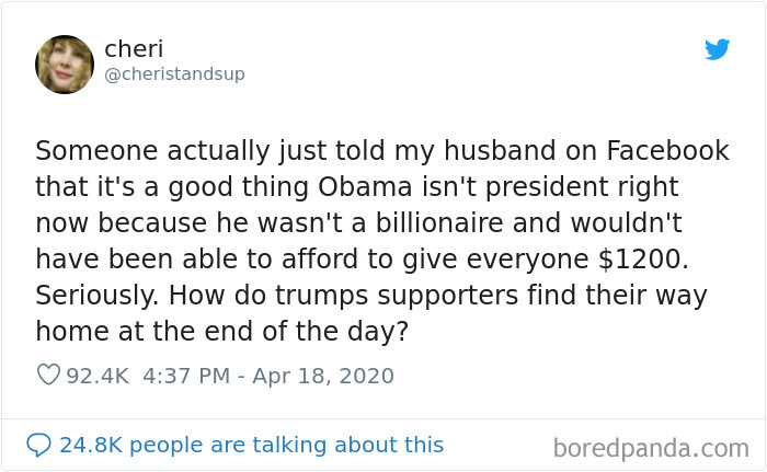 Someone actually just told my husband on Facebook that it's a good thing Obama isn't president right now because he wasn't a billionaire and wouldn't have been able to afford to give everyone $1200. Seriously. How do trumps supporters find heir way home a